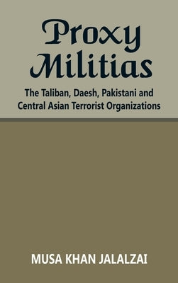 Proxy Militias: The Taliban, Daesh, Pakistani and Central Asian Terrorist Organizations by Jalalzai, Musa Khan