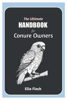 The Ultimate Handbook for Conure Owners: A Complete Manual for Choosing, Caring, and Understanding Conures as Pets by Finch, Ella