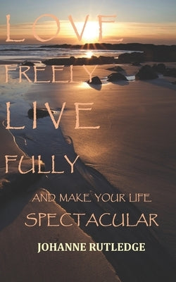 Love Freely Live Fully: Make Your Life Spectacular by Rutledge, Johanne R.