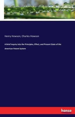 A Brief Inquiry into the Principles, Effect, and Present State of the American Patent System by Howson, Henry