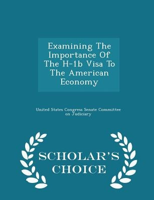 Examining the Importance of the H-1b Visa to the American Economy - Scholar's Choice Edition by United States Congress Senate Committee