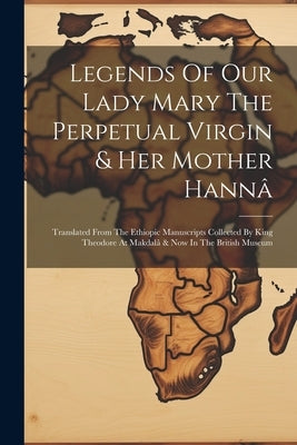 Legends Of Our Lady Mary The Perpetual Virgin & Her Mother Hannâ: Translated From The Ethiopic Manuscripts Collected By King Theodore At Makdalâ & Now by Anonymous