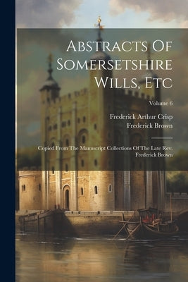 Abstracts Of Somersetshire Wills, Etc: Copied From The Manuscript Collections Of The Late Rev. Frederick Brown; Volume 6 by Crisp, Frederick Arthur