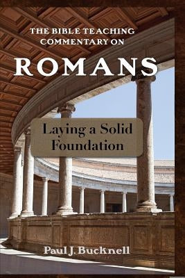 The Bible Teaching Commentary on Romans: Laying a Solid Foundation by Bucknell, Paul J.