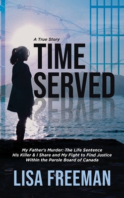 Time Served: My Father's Murder: The Life Sentence His Killer & I Share and My Fight to Find Justice Within the Parole Board of Can by Freeman, Lisa