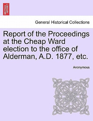 Report of the Proceedings at the Cheap Ward Election to the Office of Alderman, A.D. 1877, Etc. by Anonymous