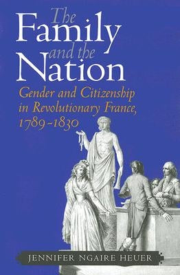 The Family and the Nation: Gender and Citizenship in Revolutionary France, 1789-1830 by Heuer, Jennifer Ngaire