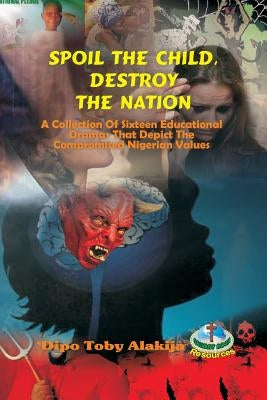 Spoil The Child, Destroy The Nation.: A Collection Of Sixteen Nigerian Plays That Depict National And Family Values. by Alakija, Dipo Toby