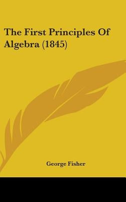 The First Principles Of Algebra (1845) by Fisher, George
