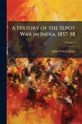 A History of the Sepoy War in India, 1857-58 by Kaye, John William