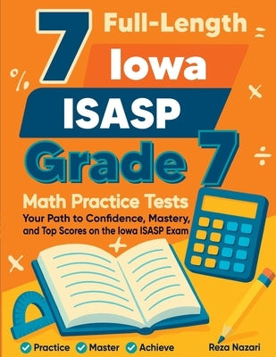 7 Full-Length Iowa ISASP Grade 7 Math Practice Tests: Your Path to Confidence, Mastery, and Top Scores on the Iowa ISASP Exam by Nazari, Reza