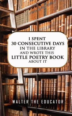I Spent 30 Consecutive Days in the Library and Wrote this Little Poetry Book about It by Walter the Educator