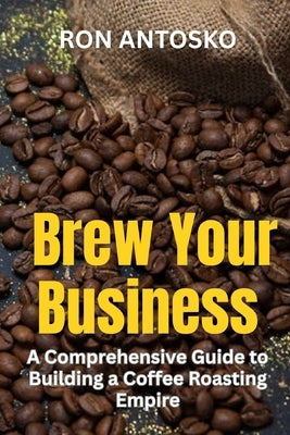 Brew Your Business: A Comprehensive Guide to Building a Coffee Roasting Empire by Antosko, Ron