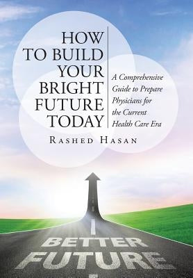 How to Build Your Bright Future Today: A Comprehensive Guide to Prepare Physicians for the Current Health Care Era by Hasan Faap, Rashed