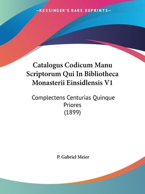Catalogus Codicum Manu Scriptorum Qui In Bibliotheca Monasterii Einsidlensis V1: Complectens Centurias Quinque Priores (1899) by Meier, P. Gabriel