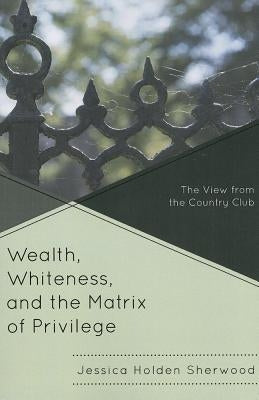 Wealth, Whiteness, and the Matrix of Privilege: The View from the Country Club by Sherwood, Jessica Holden