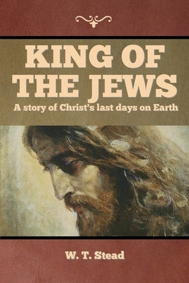 King of the Jews: A story of Christ's last days on Earth by Stead, W. T.