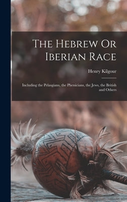 The Hebrew Or Iberian Race: Including the Pelasgians, the Phenicians, the Jews, the British and Others by Kilgour, Henry