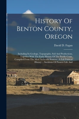 History Of Benton County, Oregon: Including Its Geology, Topography, Soil And Productions, Together With The Early History Of The Pacific Coast, Compi by Fagan, David D.