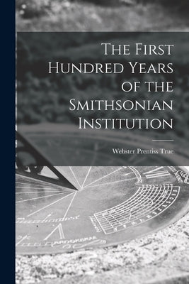 The First Hundred Years of the Smithsonian Institution by True, Webster Prentiss 1892-