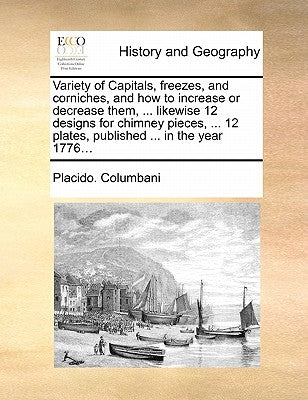 Variety of Capitals, Freezes, and Corniches, and How to Increase or Decrease Them, ... Likewise 12 Designs for Chimney Pieces, ... 12 Plates, Publishe by Columbani, Placido