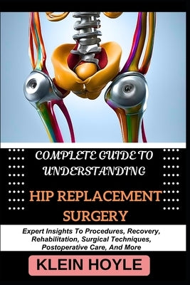 Complete Guide to Understanding Hip Replacement Surgery: Expert Insights To Procedures, Recovery, Rehabilitation, Surgical Techniques, Postoperative C by Hoyle, Klein