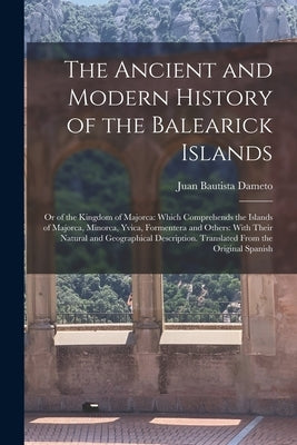 The Ancient and Modern History of the Balearick Islands: Or of the Kingdom of Majorca: Which Comprehends the Islands of Majorca, Minorca, Yvica, Forme by Dameto, Juan Bautista