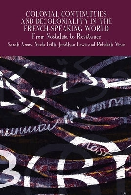 Colonial Continuities and Decoloniality in the French-Speaking World: From Nostalgia to Resistance by Arens, Sarah