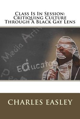 Class Is In Session: Critiquing Culture Through A Black Gay Lens by Easley, Kimberly