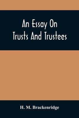 An Essay On Trusts And Trustees: In Relation To The Settlement Of Real Estate, The Power Of Trustees, And Involving Many Of The Most Abstruse Question by M. Brackenridge, H.