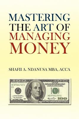 Mastering the Art of Managing Money: Secrets for Success In the Management of Personal And Corporate Finances by Mba, Shafii A. Ndanusa Acca