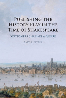 Publishing the History Play in the Time of Shakespeare: Stationers Shaping a Genre by Lidster, Amy