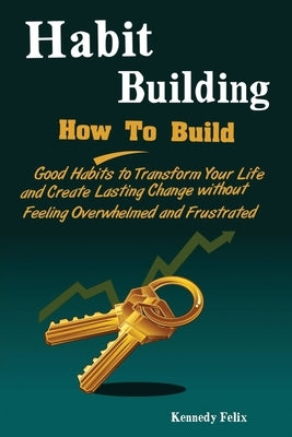 Habit Building: How To Build Good Habits to Transform Your Life and Create Lasting Change without Feeling Overwhelmed and Frustrated by Kennedy, Felix