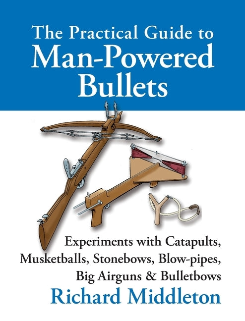 The Practical Guide to Man-powered Bullets: Experiments with Catapults, Musketballs, Stonebows, Blowpipes, Big Airguns and Bullet Bows by Middleton, Richard
