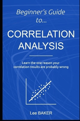 Beginner's Guide to Correlation Analysis: Learn The One Reason Your Correlation Results Are Probably Wrong by Baker, Lee