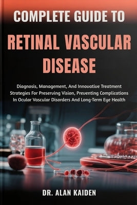 Complete Guide to Retinal Vascular Disease: Diagnosis, Management, And Innovative Treatment Strategies For Preserving Vision, Preventing Complications by Kaiden, Alan