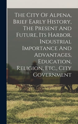 The City Of Alpena, Brief Early History, The Present And Future, Its Harbor, Industrial Importance And Advantages, Education, Religion, Etc., City Gov by Anonymous