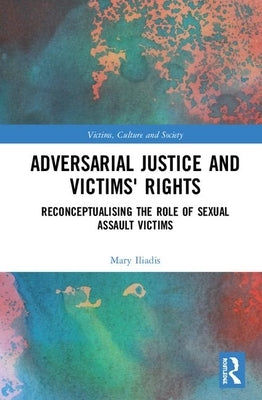Adversarial Justice and Victims' Rights: Reconceptualising the Role of Sexual Assault Victims by Iliadis, Mary