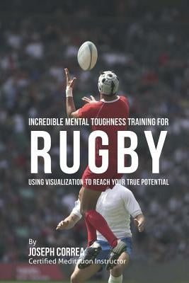 Incredible Mental Toughness Training for Rugby: Using Visualization to Reach Your True Potential by Correa (Certified Meditation Instructor)