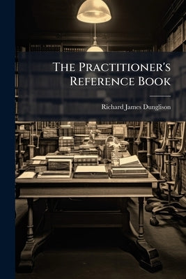 The Practitioner's Reference Book: Adapted to the Use of the Physician, the Pharmacist, and the Student by Dunglison, Richard James