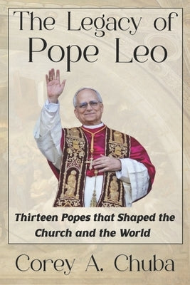 The Legacy of Pope Leo: Thirteen Popes that Shaped the Church and the World by Chuba, Corey Alan
