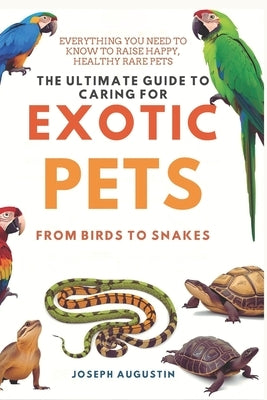 The Ultimate Guide to Caring for Exotic Pets: From Birds to Snakes: Essential Tips for Keeping Your Rare Pets Happy, Healthy, and Safe by Augustin, Joseph