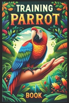 Training Parrot Book: Unlocking Your Parrot's Potential, A Complete Manual for Training, Fun Tricks, and Strengthening Your Bond by Abakar, Azize