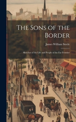 The Sons of the Border: Sketches of the Life and People of the Far Frontier by Steele, James William
