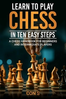 Learn to Play Chess in Ten Easy Steps: A Chess Handbook for Beginner and Intermediate Players by S, Con