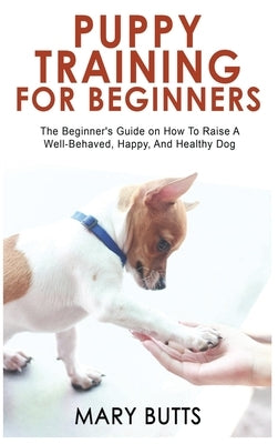 Puppy Training for Beginners: The Beginner's Guide on How To Raise A Well-Behaved, Happy, And Healthy Dog by Butts, Mary