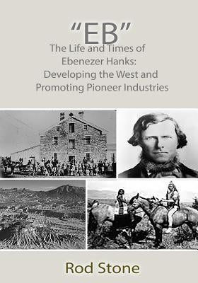"Eb": The Life and Times of Ebenezer Hanks: Developing the West and Promoting Pioneer Industries by Stone, Rod