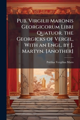 Pub. Virgilii Maronis Georgicorum Libri Quatuor. the Georgicks of Vergil, With an Engl. by J. Martyn. [Another] by Maro, Publius Vergilius