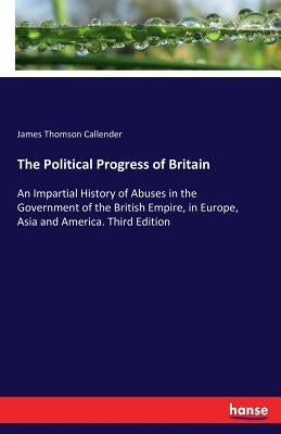 The Political Progress of Britain: An Impartial History of Abuses in the Government of the British Empire, in Europe, Asia and America. Third Edition by Callender, James Thomson