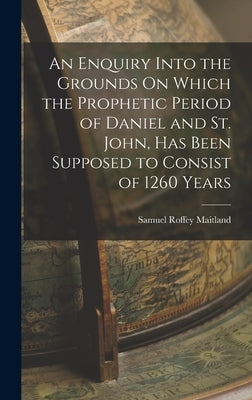 An Enquiry Into the Grounds On Which the Prophetic Period of Daniel and St. John, Has Been Supposed to Consist of 1260 Years by Maitland, Samuel Roffey